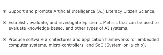 
Support and promote Artificial Intelligence (AI) Literacy Citizen Science, 

Establish, evaluate, and investigate Epistemic Metrics that can be used to evaluate knowledge-based, and other types of AI systems,

Produce software architectures and application frameworks for embedded computer systems, micro-controllers, and SoC (System-on-a-chip).
